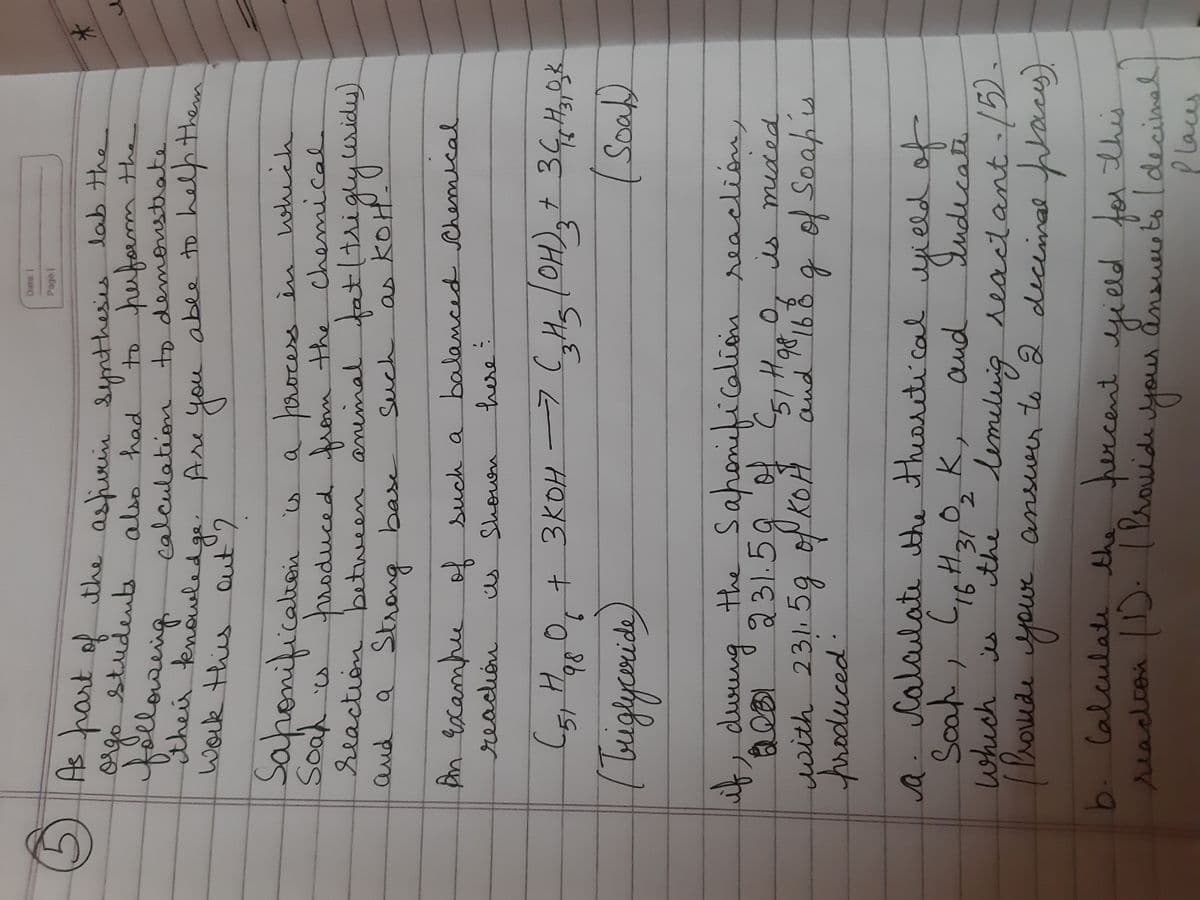 Date. I
Page.
A
s part of the asfurin synthesies lab The
students
go
followeing
Stheir knowledge
work this Qut'2
to perfom the
PO जाण
calculation to demostrate
o
Are you abee to help them
you
Saponification
a process i
troduced rom the chemical.
reaction between aninmal tatltsigly uidy)
which
KOH
balanced Chemical
and
a Strang
base
Such
as
An Gxambe of such a
here
reación.
us
Shown
+3KOH -7(,Hs lOH),t 34H,2k
98
Soa
the Saponeficalion seaclióny
931.59 4598
if, duung
0.
is mided
y 59 of KOH
with 2311
gofsoapis
froduced.
a. Calalate the theortical ield of
calailate the theoreti cal yela
s0
which is
udecate
the dimiluig reactant /5.
and
て
meluig
ent./5).
| Vroede your answer to 2 diceimal pacy
Phoude
your
b. lalculate the hercent
ansurto2
decemal
readionD: (Vrouide your ånsuu
adcon
to ldecimel
