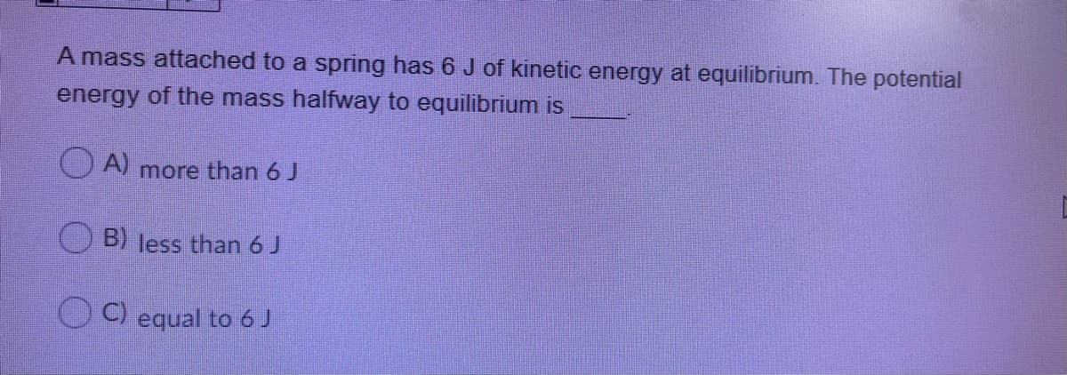 A mass attached to a spring has 6 J of kinetic energy at equilibrium. The potential
energy of the mass halfway to equilibrium is
O A) more than 6 J
B) less than 6 J
C) equal to 6 J
