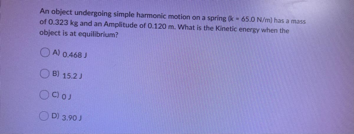 An object undergoing simple harmonic motion on a spring (k = 65.0 N/m) has a mass
of 0.323 kg and an Amplitude of 0.120 m. What is the Kinetic energy when the
object is at equilibrium?
O A) 0.468 J
B) 15.2 J
OC)OJ
OD) 3.90 J
