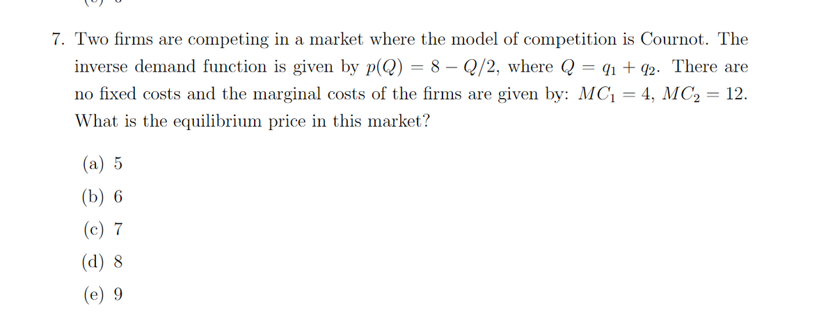 7. Two firms are competing in a market where the model of competition is Cournot. The
inverse demand function is given by p(Q):
8 – Q/2, where Q
= q1 + q2. There are
no fixed costs and the marginal costs of the firms are given by: MC1 = 4, MC2 = 12.
What is the equilibrium price in this market?
(a) 5
(b) 6
(c) 7
(d) 8
(e) 9
