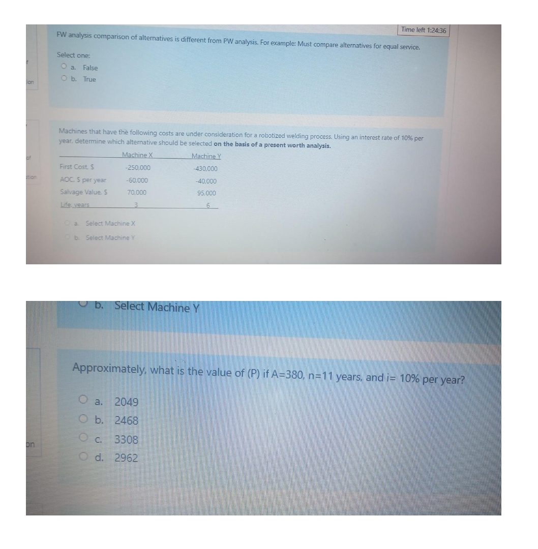 Time left 1:24:36
FW analysis comparison of alternatives is different from PW analysis. For example: Must compare alternatives for equal service.
Select one:
O a. False
O b. True
on
Machines that have the following costs are under consideration for a robɔtized welding process. Using an interest rate of 10% per
year, determine which alternative should be selected on the basis of a present worth analysis.
Machine X
Machine Y
First Cost. S
-250,000
-430.000
AOC. S per year
-60.000
-40,000
Salvage Value. S
70,000
95.000
Life vears
3
Oa Select Machine X
b. Select Machine Y
O b. Select Machine Y
Approximately, what is the value of (P) if A=380, n=11 years, and i= 10% per year?
a.
2049
O b. 2468
C. 3308
O d. 2962
