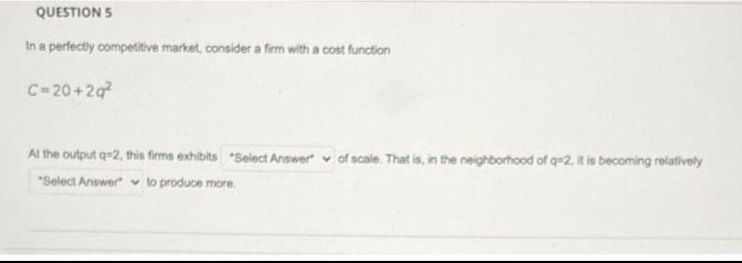 QUESTION 5
In a perfectly competitive market, consider a firm with a cost function
C=20+2q
Al the output q=2, this firms exhibits Select Answer v of scale. That is, in the neighborhood of q=2, it is becoming relatively
*Select Answer" v to produce more.
