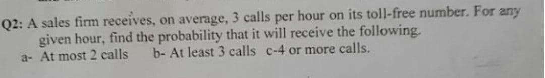 Q2: A sales firm receives, on average, 3 calls per hour on its toll-free number. For any
given hour, find the probability that it will receive the following.
a- At most 2 calls
b- At least 3 calls c-4 or more calls.
