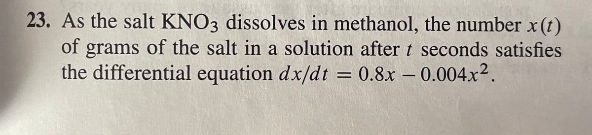 23. As the salt KNO3 dissolves in methanol, the number x(t)
of grams of the salt in a solution after t seconds satisfies
the differential equation dx/dt 0.8x -0.004x2.
