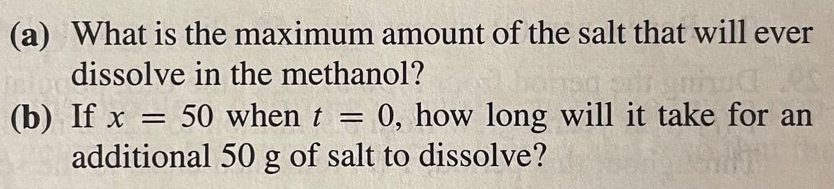 (a) What is the maximum amount of the salt that will ever
dissolve in the methanol?
(b) If x = 50 when t = 0, how long will it take for an
additional 50 g of salt to dissolve?
