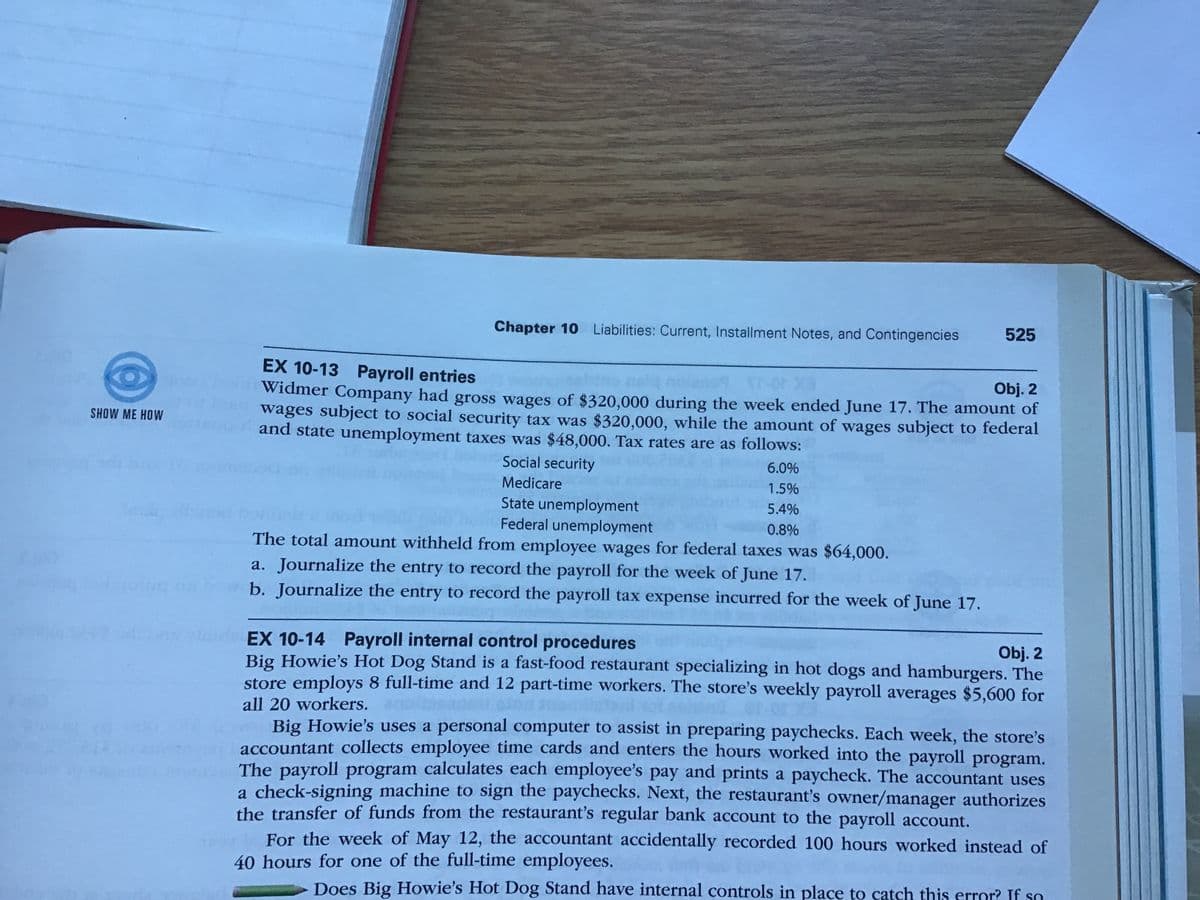 Chapter 10 Liabilities: Current, Installment Notes, and Contingencies
525
EX 10-13 Payroll entries
Obj. 2
Widmer Company had gross wages of $320,000 during the week ended June 17. The amount of
wages subject to social security tax was $320,000, while the amount of wages subject to federal
and state unemployment taxes was $48,000. Tax rates are as follows:
SHOW ME HOW
Social security
6.0%
Medicare
1.5%
State unemployment
Federal unemployment
The total amount withheld from employee wages for federal taxes was $64,000.
5.4%
0.8%
a. Journalize the entry to record the payroll for the week of June 17.
b. Journalize the entry to record the payroll tax expense incurred for the week of June 17.
dEX 10-14 Payroll internal control procedures
Big Howie's Hot Dog Stand is a fast-food restaurant specializing in hot dogs and hamburgers. The
store employs 8 full-time and 12 part-time workers. The store's weekly payroll averages $5,600 for
Obj. 2
all 20 workers.
Big Howie's uses a personal computer to assist in preparing paychecks. Each week, the store's
accountant collects employee time cards and enters the hours worked into the payroll program.
The payroll program calculates each employee's pay and prints a paycheck. The accountant uses
a check-signing machine to sign the paychecks. Next, the restaurant's owner/manager authorizes
the transfer of funds from the restaurant's regular bank account to the payroll account.
For the week of May 12, the accountant accidentally recorded 100 hours worked instead of
40 hours for one of the full-time employees.
Does Big Howie's Hot Dog Stand have internal controls in place to catch this error? If so
