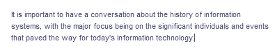 It is important to have a conversation about the history of information
systems, with the major focus being on the significant individuals and events
that paved the way for today's information technology.