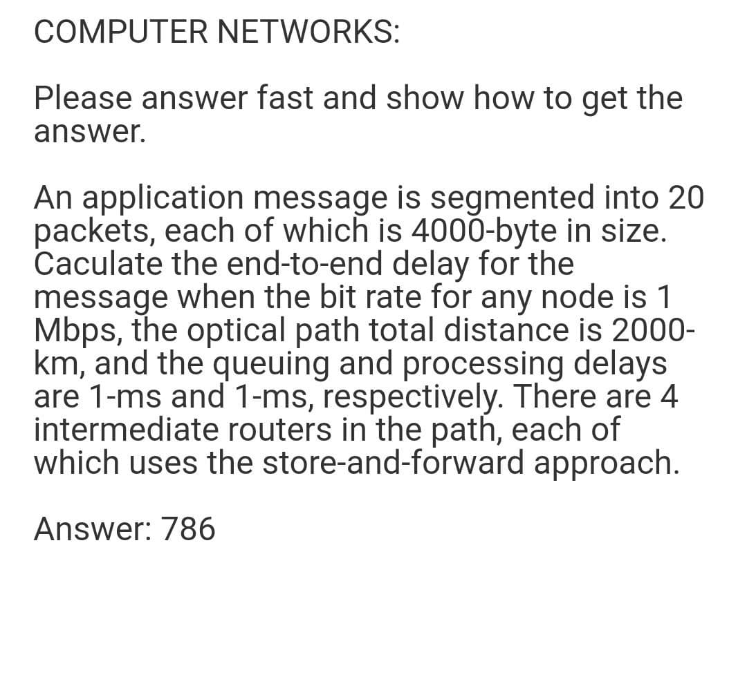 COMPUTER NETWORKS:
Please answer fast and show how to get the
answer.
An application message is segmented into 20
packets, each of which is 4000-byte in size.
Caculate the end-to-end delay for the
message when the bit rate for any node is 1
Mbps, the optical path total distance is 2000-
km, and the queuing and processing delays
are 1-ms and 1-ms, respectively. There are 4
intermediate routers in the path, each of
which uses the store-and-forward approach.
Answer: 786
