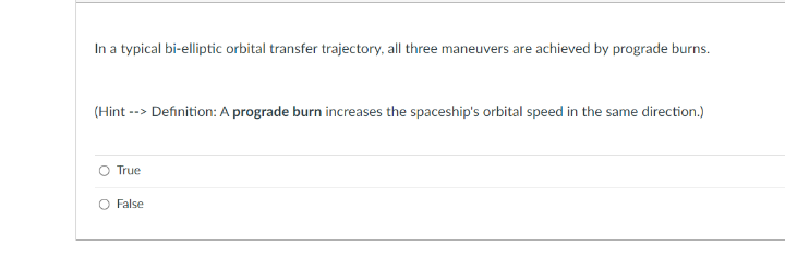 In a typical bi-elliptic orbital transfer trajectory, all three maneuvers are achieved by prograde burns.
(Hint --> Definition: A prograde burn increases the spaceship's orbital speed in the same direction.)
True
False
