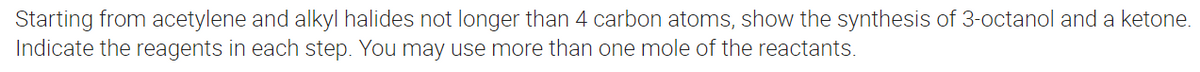 Starting from acetylene and alkyl halides not longer than 4 carbon atoms, show the synthesis of 3-octanol and a ketone.
Indicate the reagents in each step. You may use more than one mole of the reactants.
