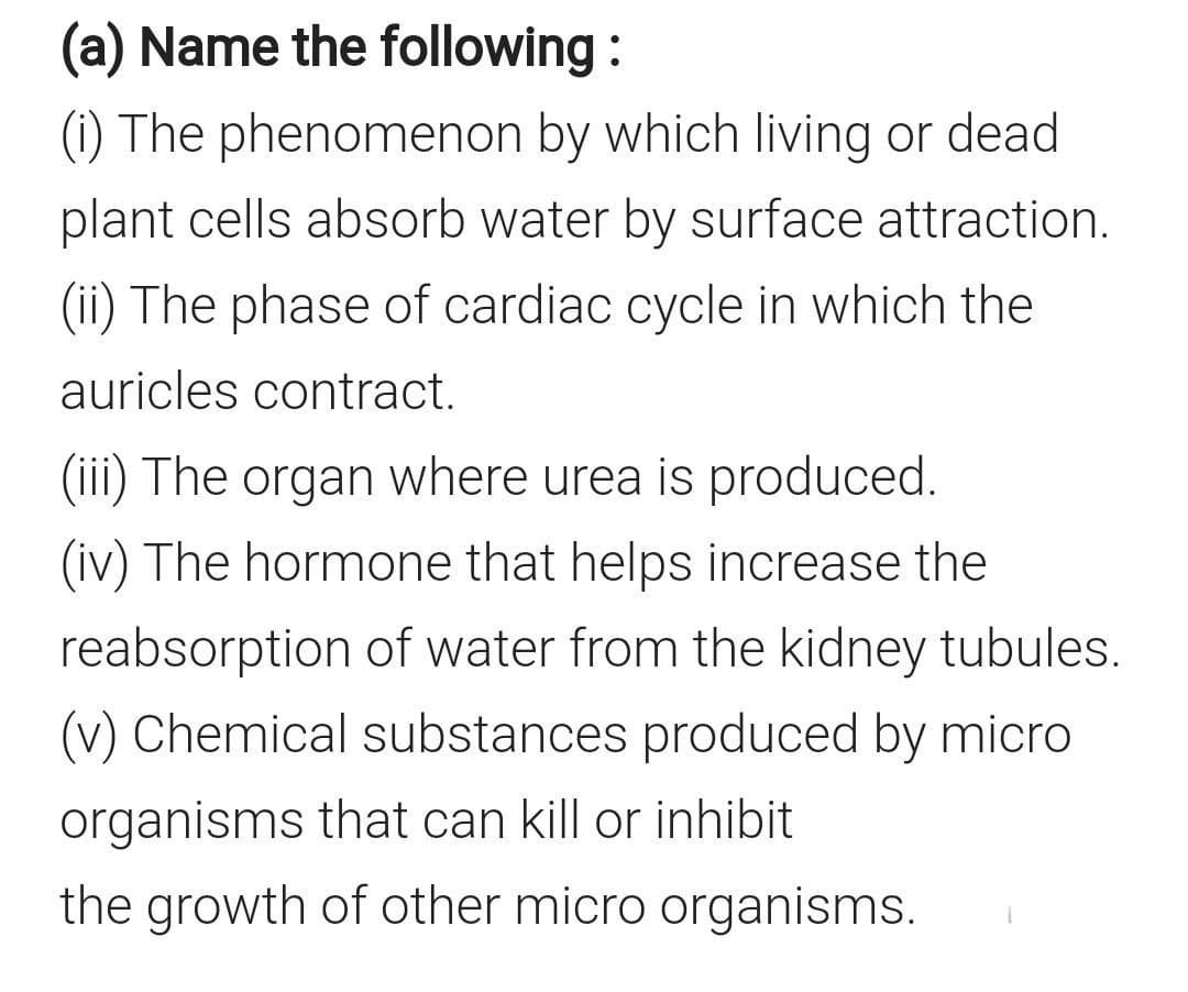 (a) Name the following :
(1) The phenomenon by which living or dead
plant cells absorb water by surface attraction.
(ii) The phase of cardiac cycle in which the
auricles contract.
(iii) The organ where urea is produced.
(iv) The hormone that helps increase the
reabsorption of water from the kidney tubules.
(v) Chemical substances produced by micro
organisms that can kill or inhibit
the growth of other micro organisms.
