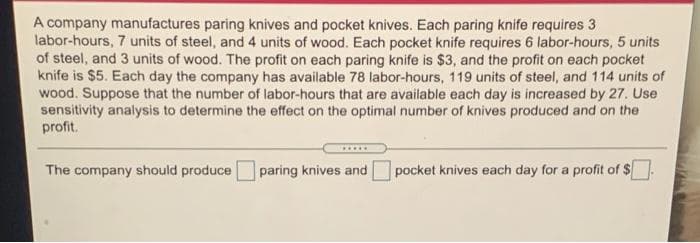 A company manufactures paring knives and pocket knives. Each paring knife requires 3
labor-hours, 7 units of steel, and 4 units of wood. Each pocket knife requires 6 labor-hours, 5 units
of steel, and 3 units of wood. The profit on each paring knife is $3, and the profit on each pocket
knife is $5. Each day the company has available 78 labor-hours, 119 units of steel, and 114 units of
wood. Suppose that the number of labor-hours that are available each day is increased by 27. Use
sensitivity analysis to determine the effect on the optimal number of knives produced and on the
profit.
The company should produce
paring knives and
pocket knives each day for a profit of S
