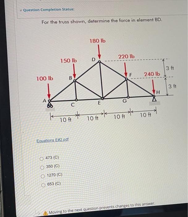 * Question Completion Status:
For the truss shown, determine the force in element BD.
180 Ib
150 lb
D
220 lb
3 ft
240 lb
100 lb
3 ft
H,
A
E
10 ft
10 ft
10 ft
10 ft
Equations E#2.pdf
O 473 (C)
O 350 (C)
O 1270 (C)
O 653 (C)
A Moving to the next question prevents changes to this answer.
B.
