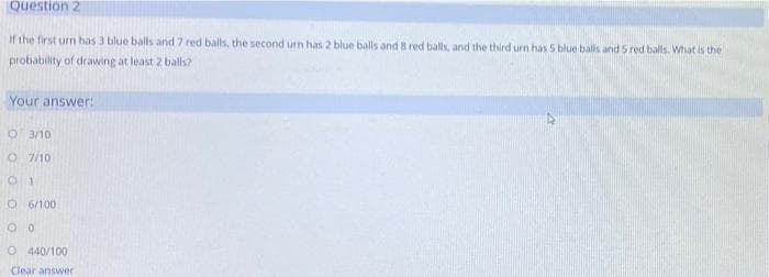 Question 2
If the first urn has 3 blue balls and 7 red balls, the second urn has 2 blue balls and 8 red balls, and the third urn has 5 blue balls and 5 red balls. What is the
probability of drawing at least 2 balls?
Your answer:
O 3/10
O 7/10
O 6/100
O 440/100
Clear answer
