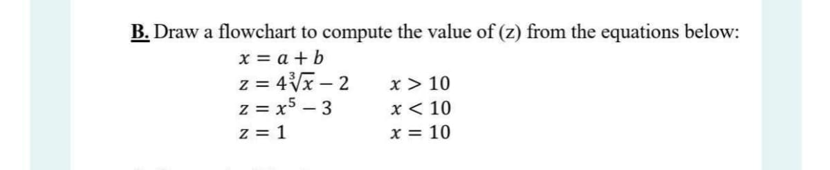 B. Draw a flowchart to compute the value of (z) from the equations below:
x = a + b
z = 4Vx – 2
z = x5 – 3
x > 10
x < 10
z = 1
x = 10
