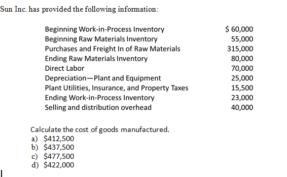 Sun Inc. has provided the following information:
$ 60,000
55,000
Beginning Work-in-Process Inventory
Beginning Raw Materials Inventory
Purchases and Freight In of Raw Materials
Ending Raw Materials Inventory
315,000
80,000
Direct Labor
70,000
Depreciation-Plant and Equipment
Plant Utilities, Insurance, and Property Taxes
25,000
15,500
Ending Work-in-Process Inventory
Selling and distribution overhead
23,000
40,000
Calculate the cost of goods manufactured.
a) $412,500
b) $437,500
c) $477,500
d) $422,000
