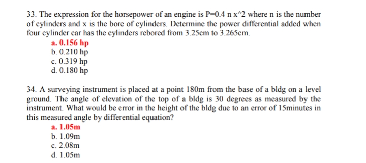 33. The expression for the horsepower of an engine is P=0.4 n x^2 where n is the number
of cylinders and x is the bore of cylinders. Determine the power differential added when
four cylinder car has the cylinders rebored from 3.25cm to 3.265cm.
a. 0.156 hp
b. 0.210 hp
c. 0.319 hp
d. 0.180 hp
34. A surveying instrument is placed at a point 180m from the base of a bldg on a level
ground. The angle of elevation of the top of a bldg is 30 degrees as measured by the
instrument. What would be error in the height of the bldg due to an error of 15minutes in
this measured angle by differential equation?
a. 1.05m
b. 1.09m
c. 2.08m
d. 1.05m
