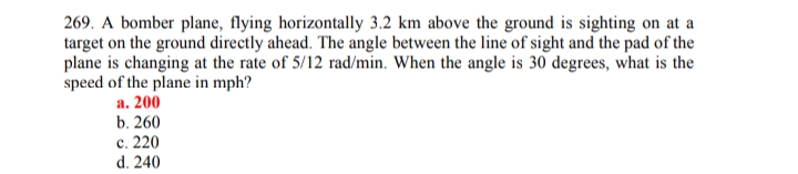 269. A bomber plane, flying horizontally 3.2 km above the ground is sighting on at a
target on the ground directly ahead. The angle between the line of sight and the pad of the
plane is changing at the rate of 5/12 rad/min. When the angle is 30 degrees, what is the
speed of the plane in mph?
а. 200
b. 260
с. 220
d. 240
