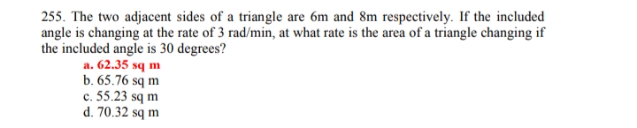 255. The two adjacent sides of a triangle are 6m and 8m respectively. If the included
angle is changing at the rate of 3 rad/min, at what rate is the area of a triangle changing if
the included angle is 30 degrees?
a. 62.35 sq m
b. 65.76 sq m
c. 55.23 sq m
d. 70.32 sq m
