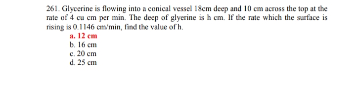 261. Glycerine is flowing into a conical vessel 18cm deep and 10 cm across the top at the
rate of 4 cu cm per min. The deep of glyerine is h cm. If the rate which the surface is
rising is 0.1146 cm/min, find the value of h.
а. 12 сm
b. 16 сm
с. 20 ст
d. 25 cm
