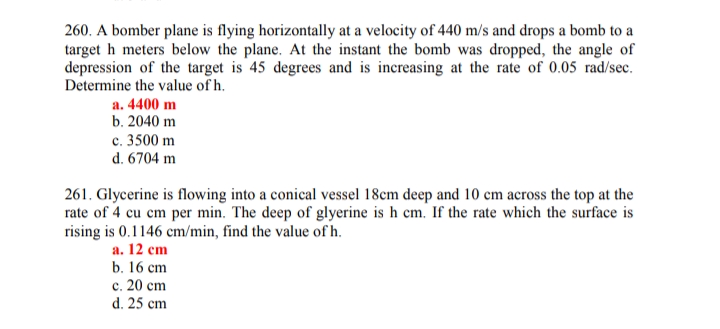 260. A bomber plane is flying horizontally at a velocity of 440 m/s and drops a bomb to a
target h meters below the plane. At the instant the bomb was dropped, the angle of
depression of the target is 45 degrees and is increasing at the rate of 0.05 rad/sec.
Determine the value of h.
a. 4400 m
b. 2040 m
c. 3500 m
d. 6704 m
261. Glycerine is flowing into a conical vessel 18cm deep and 10 cm across the top at the
rate of 4 cu cm per min. The deep of glyerine is h cm. If the rate which the surface is
rising is 0.1146 cm/min, find the value of h.
а. 12 сm
b. 16 cm
с. 20 ст
d. 25 cm
