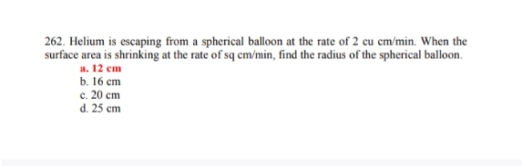 262. Helium is escaping from a spherical balloon at the rate of 2 cu cm/min. When the
surface area is shrinking at the rate of sq cm/min, find the radius of the spherical balloon.
а. 12 сm
b. 16 cm
с. 20 ст
d. 25 cm
