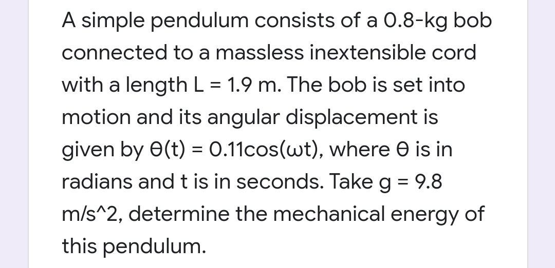 A simple pendulum consists of a 0.8-kg bob
connected to a massless inextensible cord
with a lengthL = 1.9 m. The bob is set into
motion and its angular displacement is
given by 0(t) = 0.11cos(wt), where e is in
radians and t is in seconds. Take g = 9.8
m/s^2, determine the mechanical energy of
this pendulum.
