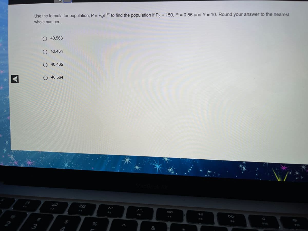 %3D
Use the formula for population, P = PoeRY to find the population if Po = 150, R = 0.56 and Y = 10. Round your answer to the nearest
whole number.
O 40,563
O 40,464
O 40,465
O 40,564
MacBook/
80
000
D00
F3
F4
DII
DD
F5
F6
F7
FB
%24
2
&
4
林3
