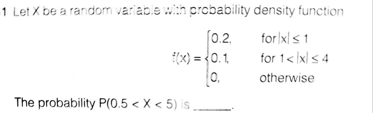 1 Let X be a random variable with probability density function
for |x< 1
for 1< x < 4
0.2,
(x) = {0.1,
0,
otherwise
The probability P(0.5 < X < 5) is
