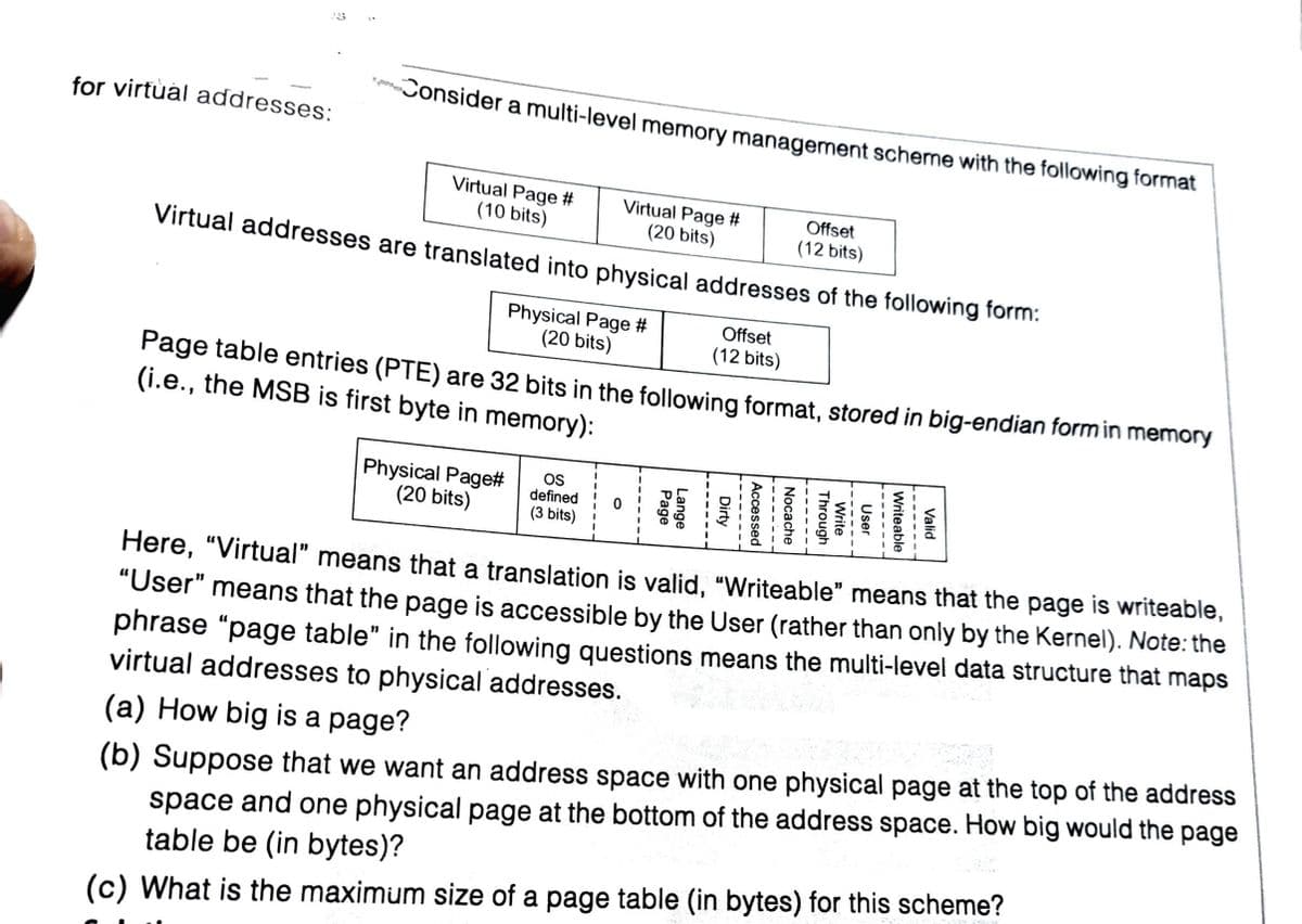 Consider a multi-level memory management scherne with the following format
for virtual addresses:
Virtual Page #
(10 bits)
Virtual Page #
Offset
(20 bits)
(12 bits)
Virtual addresses are translated into physical addresses of the following form:
Physical Page #
(20 bits)
Offset
(12 bits)
Page table entries (PTE) are 32 bits in the following format, stored in big-endian formin memory
(i.e., the MSB is first byte in memory):
Physical Page#
(20 bits)
OS
defined
(3 bits)
Here, "Virtual" means that a translation is valid, "Writeable" means that the page is writeable,
"User" means that the page is accessible by the User (rather than only by the Kernel). Note: the
phrase “page table" in the following questions means the multi-level data structure that maps
virtual addresses to physical addresses.
(b) Suppose that we want an address space with one physical page at the top of the address
space and one physical page at the bottom of the address space. How big would the page
table be (in bytes)?
(a) How big is a page?
(c) What is the maximum size of a page table (in bytes) for this scheme?
Valid
-----
Writeable
User
---
Write
