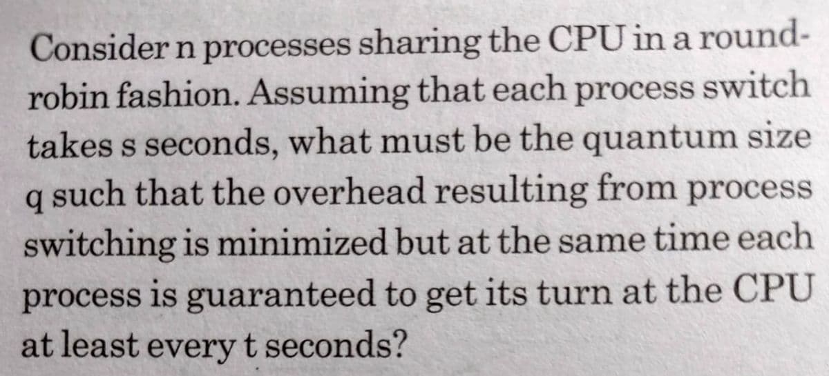 Consider n processes sharing the CPU in a round-
robin fashion. Assuming that each process switch
takes s seconds, what must be the quantum size
q such that the overhead resulting from process
switching is minimized but at the same time each
process is guaranteed to get its turn at the CPU
at least everyt seconds?
