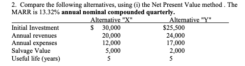 2. Compare the following alternatives, using (i) the Net Present Value method. The
MARR is 13.32% annual nominal compounded quarterly.
Alternative "X"
$ 30,000
20,000
12,000
5,000
Initial Investment
Annual revenues
Annual expenses
Salvage Value
Useful life (years)
Alternative "Y"
$25,500
24,000
17,000
2,000
5
