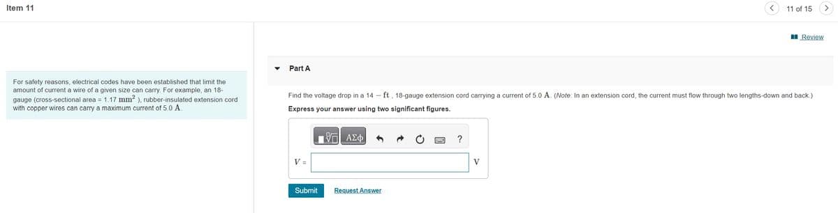 Item 11
For safety reasons, electrical codes have been established that limit the
amount of current a wire of a given size can carry. For example, an 18-
gauge (cross-sectional area = 1.17 mm²), rubber-insulated extension cord
with copper wires can carry a maximum current of 5.0 A.
Part A
V =
Find the voltage drop in a 14 - ft, 18-gauge extension cord carrying a current of 5.0 A. (Note: In an extension cord, the current must flow through two lengths-down and back.)
Express your answer using two significant figures.
—| ΑΣΦΑ
Submit
Request Answer
?
11 of 15
V
Review