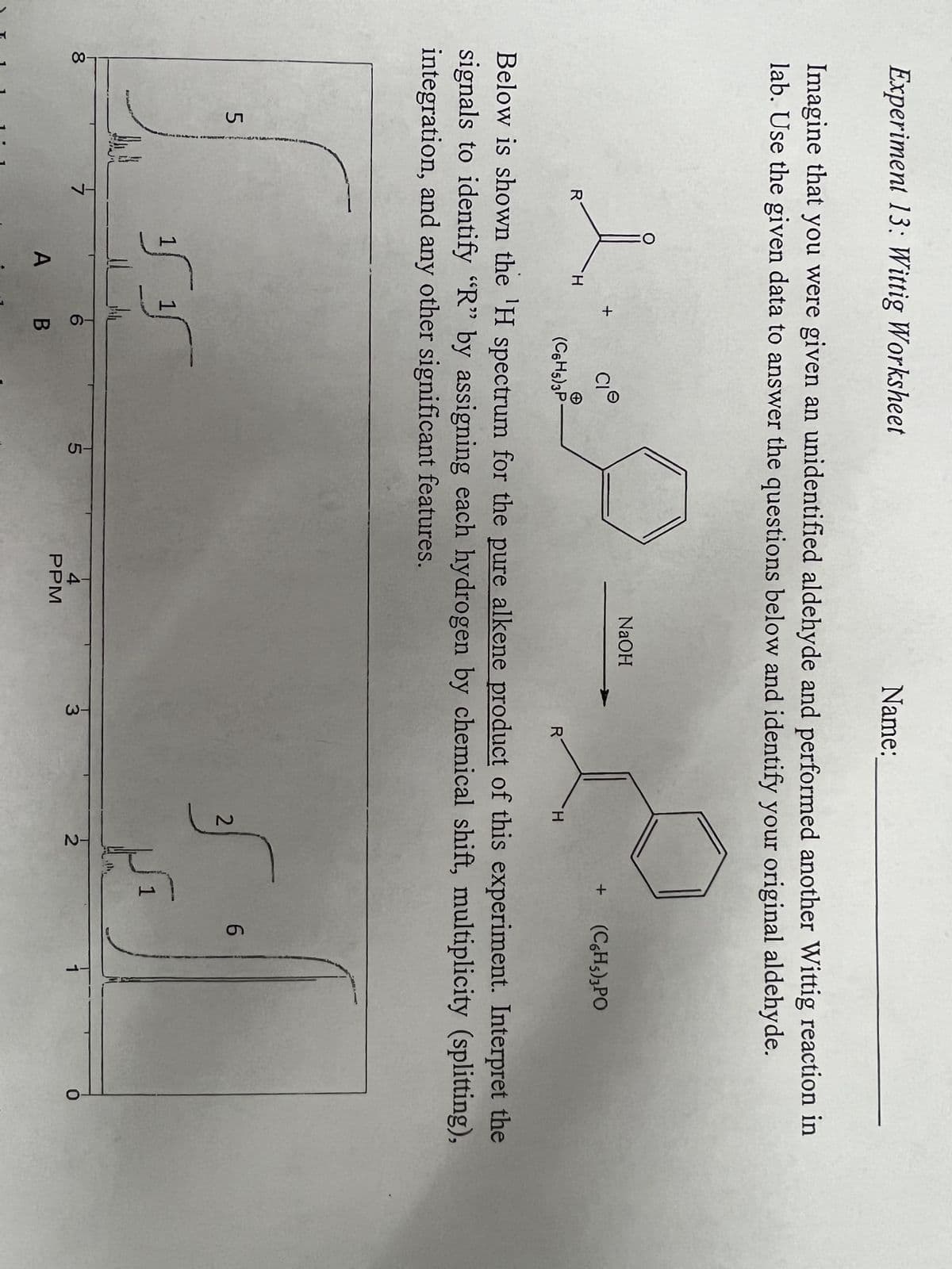 Experiment 13: Wittig Worksheet
Imagine that you were given an unidentified aldehyde and performed another Wittig reaction in
lab. Use the given data to answer the questions below and identify your original aldehyde.
-80
5
Diver
R
L&
Ha
O
H
+
15 1
CI
6
A B
(C6H5)3P-
Below is shown the 'H spectrum for the pure alkene product of this experiment. Interpret the
signals to identify "R" by assigning each hydrogen by chemical shift, multiplicity (splitting),
integration, and any other significant features.
15
Name:
NaOH
4
РРМ
E
+
H
T3
R
20
2
2
5
(C6H5)3PO
1
6
1
0