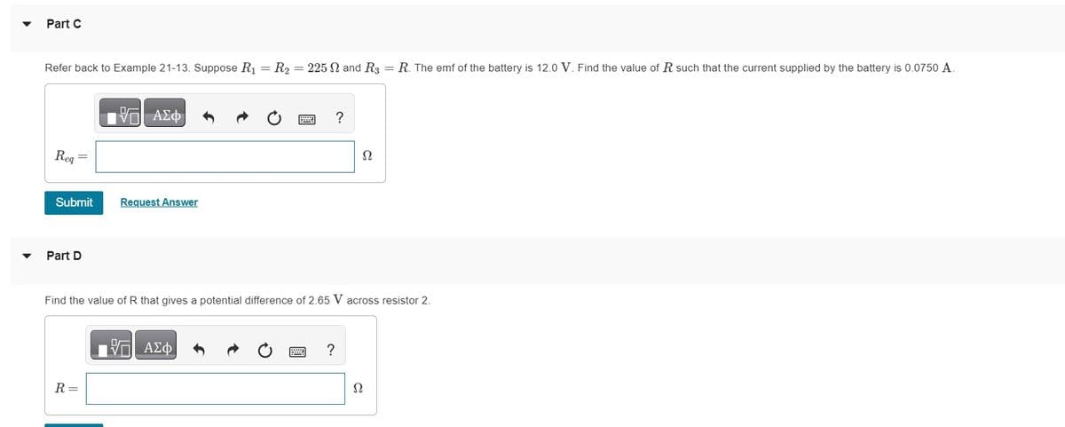 Part C
Refer back to Example 21-13. Suppose R₁ = R₂ = 225 2 and R3 = R. The emf of the battery is 12.0 V. Find the value of R such that the current supplied by the battery is 0.0750 A.
Req
Submit
Part D
—| ΑΣΦ
R =
Request Answer
?
Find the value of R that gives a potential difference of 2.65 V across resistor 2.
17 ΑΣΦ
?
Ω
Ω