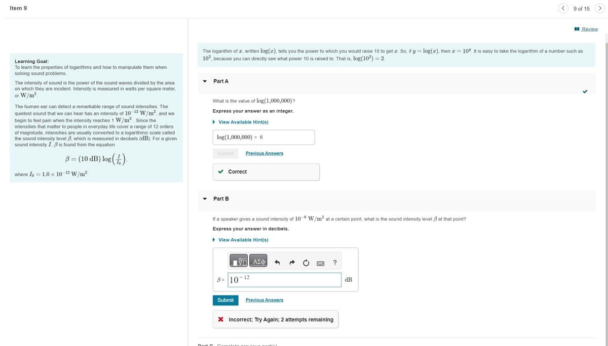 Item 9
Learning Goal:
To learn the properties of logarithms and how to manipulate them when
solving sound problems.
The intensity of sound is the power of the sound waves divided by the area.
on which they are incident. Intensity is measured in watts per square meter,
or W/m².
The human ear can detect a remarkable range of sound intensities. The
quietest sound that we can hear has an intensity of 10-12 W/m², and we
begin to feel pain when the intensity reaches 1 W/m². Since the
intensities that matter to people in everyday life cover a range of 12 orders
of magnitude, intensities are usually converted to a logarithmic scale called
the sound intensity level 3, which is measured in decibels (dB). For a given
sound intensity I, B is found from the equation
B = (10 dB) log (1)
where Io = 1.0 × 10-12 W/m².
Part A
What is the value of log (1,000,000)?
Express your answer as an integer.
► View Available Hint(s)
The logarithm of x, written log(x), tells you the power to which you would raise 10 to get x. So, if y = log(x), then x = 10%. It is easy to take the logarithm of a number such as
10², because you can directly see what power 10 is raised to. That is, log(10²) = 2.
log (1,000,000) = 6
Submit
Correct
Part B
Previous Answers
If a speaker gives a sound intensity of 10-6 W/m² at a certain point, what is the sound intensity level 3 at that point?
Express your answer in decibels.
► View Available Hint(s)
B= 10
Submit
ΠΙΑΣΦΑ
- 12
Previous Answers
?
X Incorrect; Try Again; 2 attempts remaining
<
dB
9 of 15
Review
>