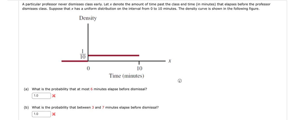 A particular professor never dismisses class early. Let x denote the amount of time past the class end time (in minutes) that elapses before the professor
dismisses class. Suppose that x has a uniform distribution on the interval from 0 to 10 minutes. The density curve is shown in the following figure.
Density
1
10
X
0
10
Time (minutes)
(a) What is the probability that at most 6 minutes elapse before dismissal?
1.0
(b) What is the probability that between 3 and 7 minutes elapse before dismissal?
1.0
