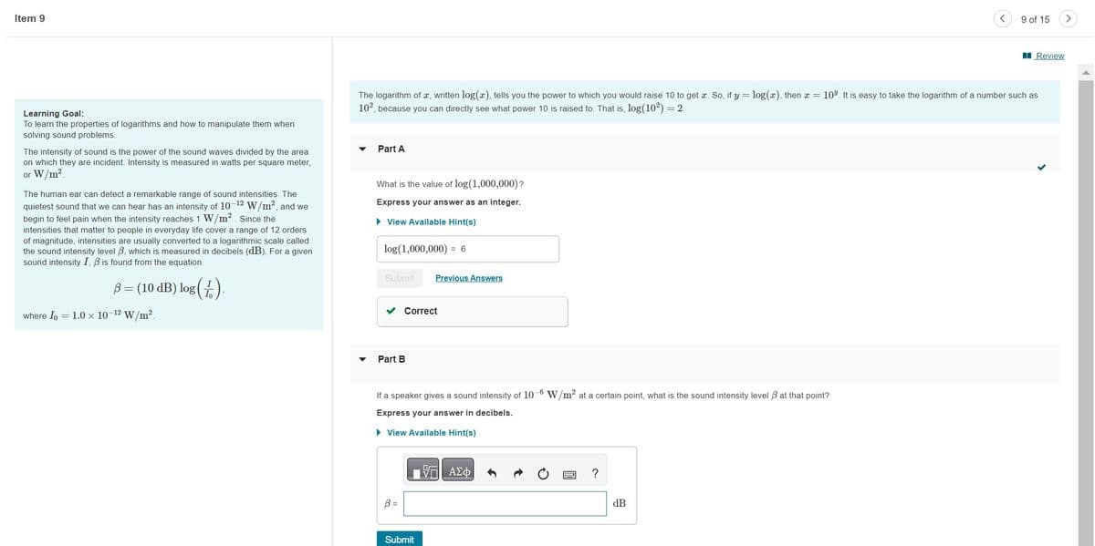 Item 9
Learning Goal:
To learn the properties of logarithms and how to manipulate them when
solving sound problems.
The intensity of sound is the power of the sound waves divided by the area
on which they are incident. Intensity is measured in watts per square meter,
or W/m².
The human ear can detect a remarkable range of sound intensities. The
quietest sound that we can hear has an intensity of 10-12 W/m², and we
begin to feel pain when the intensity reaches 1 W/m². Since the
intensities
matter people in everyday life cover a range of 12 orders
of magnitude, intensities are usually converted to a logarithmic scale called
the sound intensity level 3, which is measured in decibels (dB). For a given
sound intensity I, B is found from the equation
ß = (10 dB) log (1),
where Io
= 1.0 × 10-¹2 W/m².
▼
The logarithm of x, written log(x), tells you the power to which you would raise 10 to get æ. So, if y = log(x), then x = 10³. It is easy to take the logarithm of a number such as
10², because you can directly see what power 10 is raised to. That is, log(10²) = 2.
Part A
What is the value of log(1,000,000)?
Express your answer as an integer.
► View Available Hint(s)
log (1,000,000) = 6
Submit Previous Answers
Correct
Part B
If a speaker gives a sound intensity of 10-6 W/m² at a certain point, what is the sound intensity level 3 at that point?
Express your answer in decibels.
► View Available Hint(s)
B =
Submit
ΠΙΑΣΦΑ
?
9 of 15
dB
Review