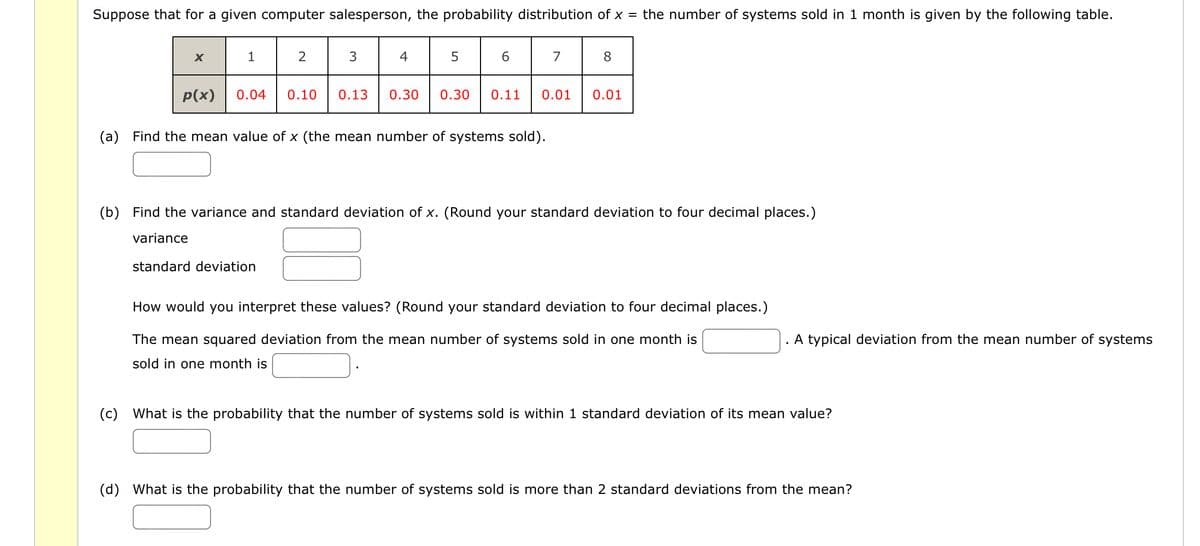 Suppose that for a given computer salesperson, the probability distribution of x = the number of systems sold in 1 month is given by the following table.
1
2
3
4
5
7
8
p(x)
0.04 0.10 0.13 0.30 0.30 0.11
0.01
0.01
(a) Find the mean value of x (the mean number of systems sold).
(b) Find the variance and standard deviation of x. (Round your standard deviation to four decimal places.)
variance
standard deviation
How would you interpret these values? (Round your standard deviation to four decimal places.)
The mean squared deviation from the mean number of systems sold in one month is
sold in one month is
A typical deviation from the mean number of systems
(c) What is the probability that the number of systems sold is within 1 standard deviation of its mean value?
(d) What is the probability that the number of systems sold is more than 2 standard deviations from the mean?