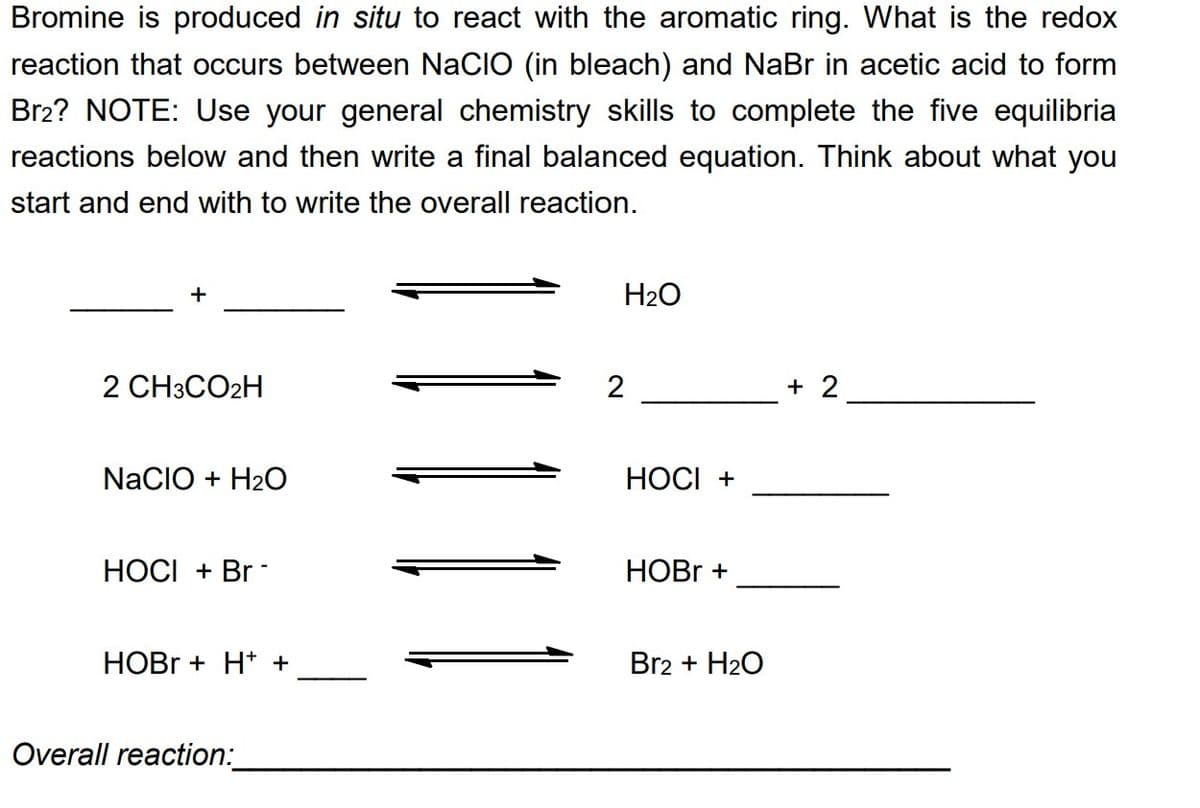 Bromine is produced in situ to react with the aromatic ring. What is the redox
reaction that occurs between NACIO (in bleach) and NaBr in acetic acid to form
Br2? NOTE: Use your general chemistry skills to complete the five equilibria
reactions below and then write a final balanced equation. Think about what you
start and end with to write the overall reaction.
+
2 CH3CO2H
NACIO + H₂O
HOCI + Br
HOBr + H+ +
Overall reaction:
H₂O
2
HOCI +
HOBr +
Br2 + H₂O
+ 2