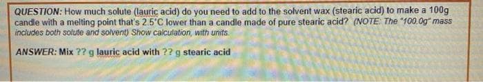 QUESTION: How much solute (lauric acid) do you need to add to the solvent wax (stearic acid) to make a 100g
candle with a melting point that's 2.5 C lower than a candle made of pure stearic acid? (NOTE: The "100.0g" mass
includes both solute and solvent) Show calculation, with units.
ANSWER: Mix ?? g lauric acid with ?? g stearic acid
