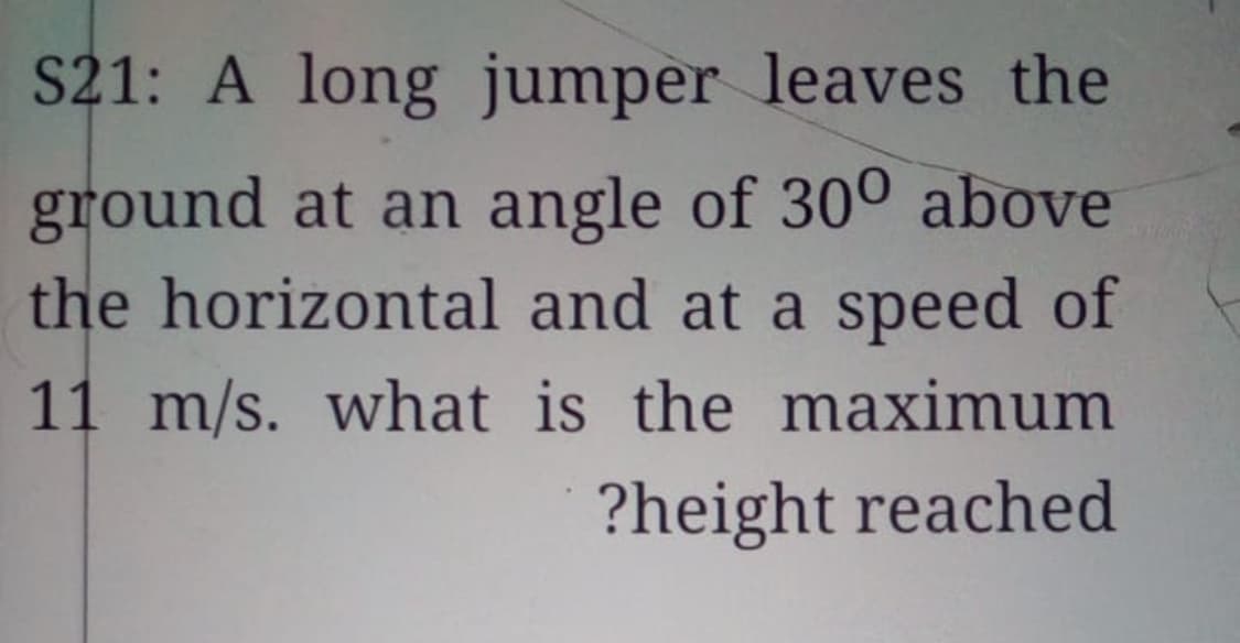 S21: A long jumper leaves the
ground at an angle of 300 above
the horizontal and at a speed of
11 m/s. what is the maximum
?height reached
