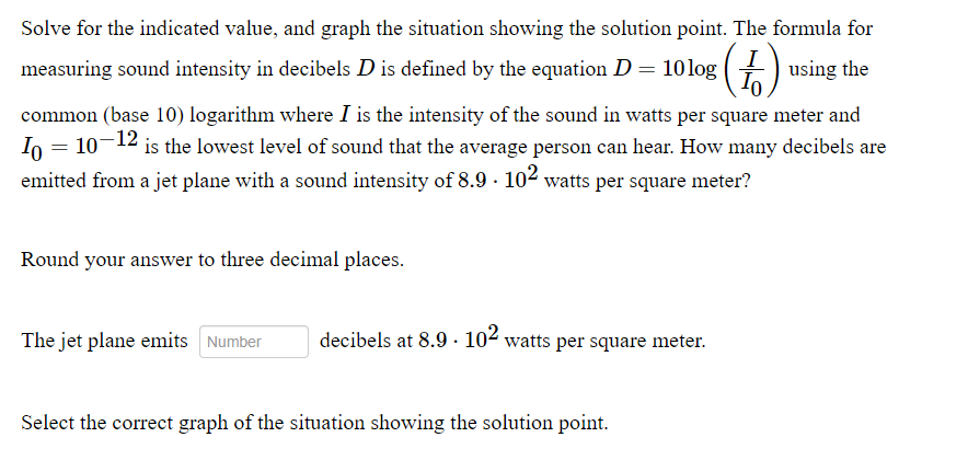 Solve for the indicated value, and graph the situation showing the solution point. The formula for
measuring sound intensity in decibels D is defined by the equation D = 10log () using the
common (base 10) logarithm where I is the intensity of the sound in watts per square meter and
In = 10-12 is the lowest level of sound that the average person can hear. How many decibels are
emitted from a jet plane with a sound intensity of 8.9 - 102 watts per square meter?
%3D
Round your answer to three decimal places.
The jet plane emits Number
decibels at 8.9 · 102 watts per square meter.
Select the correct graph of the situation showing the solution point.
