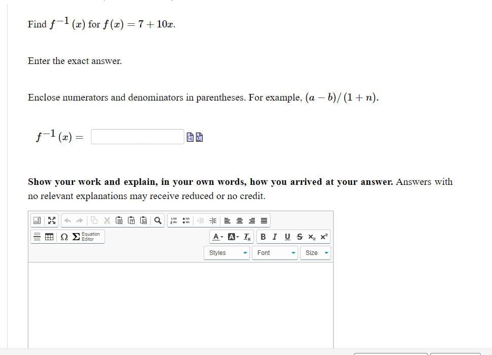 Find f (x) for f (x) = 7+ 10x.
Enter the exact answer.
Enclose numerators and denominators in parentheses. For example, (a - b)/(1+n).
f1 (x)
Show your work and explain, in your own words, how you arrived at your answer. Answers with
no relevant explanations may receive reduced or no credit.
眉尚尚Q
E E E E E
O SEquation
Editor
A- A- I BIUS X x
Styles
Font
Size
田
