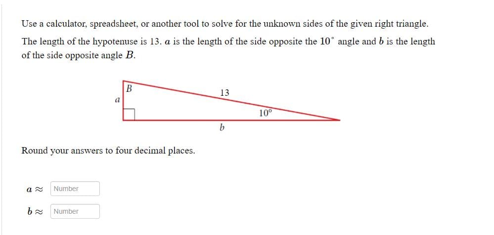 Use a calculator, spreadsheet, or another tool to solve for the unknown sides of the given right triangle.
The length of the hypotenuse is 13. a is the length of the side opposite the 10° angle and b is the length
of the side opposite angle B.
B
13
a
10°
b
Round your answers to four decimal places.
Number
Number
