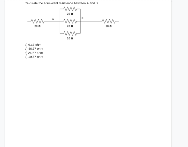 Calculate the equivalent resistance between A and B.
20 A
B
20 A
20 A
20 A
ww
20 2
a) 6.67 ohm
b) 46.67 ohm
c) 26.67 ohm
d) 10.67 ohm
