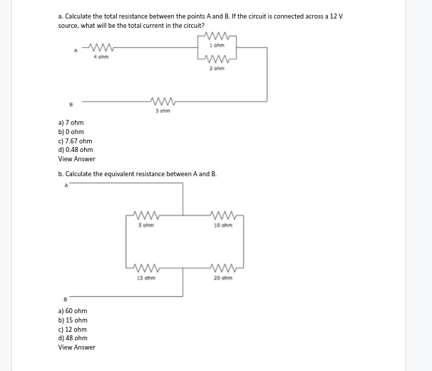 a. Calculate the total resistance between the points A and B. If the circuit is connected across a 12 V
source, what will be the total current in the circuit?
1 ohm
4 ohm
2 ohm
3 ohm
a) 7 ohm
b) 0 ohm
c) 7.67 ohm
d) 0.48 ohm
View Answer
b. Calculate the equivalent resistance between A and B.
5 ohm
10 ohm
ww
15 ohm
20 ohm
a) 60 ohm
b) 15 ohm
c) 12 ohm
d) 48 ohm
View Answer
