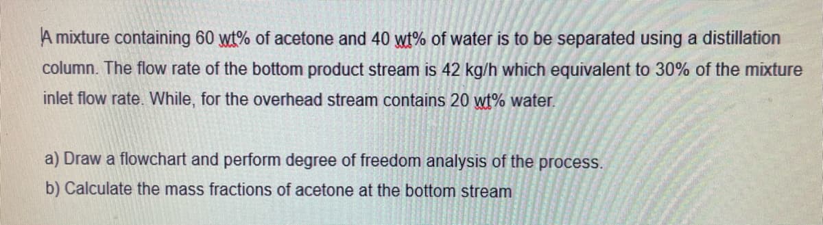 A mixture containing 60 wt% of acetone and 40 wt% of water is to be separated using a distillation
column. The flow rate of the bottom product stream is 42 kg/h which equivalent to 30% of the mixture
inlet flow rate. While, for the overhead stream contains 20 wt% water.
a) Draw a flowchart and perform degree of freedom analysis of the process.
b) Calculate the mass fractions of acetone at the bottom stream