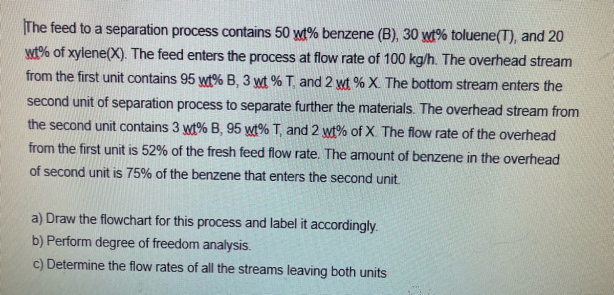 The feed to a separation process contains 50 wt% benzene (B), 30 wt% toluene(T), and 20
wt% of xylene(X). The feed enters the process at flow rate of 100 kg/h. The overhead stream
from the first unit contains 95 wt% B, 3 wt% T, and 2 wt% X. The bottom stream enters the
second unit of separation process to separate further the materials. The overhead stream from
the second unit contains 3 wt% B, 95 wt% T, and 2 wt% of X. The flow rate of the overhead
from the first unit is 52% of the fresh feed flow rate. The amount of benzene in the overhead
of second unit is 75% of the benzene that enters the second unit.
a) Draw the flowchart for this process and label it accordingly.
b) Perform degree of freedom analysis.
c) Determine the flow rates of all the streams leaving both units