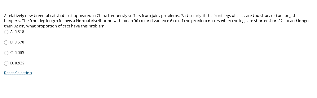 A relatively new breed of cat that first appeared in China frequently suffers from joint problems. Particularly, if the front legs of a cat are too short or too long this
happens. The front leg length follows a Normal distribution with mean 30 cm and variance 6 cm. If the problem occurs when the legs are shorter than 27 cm and longer
than 32 cm, what proportion of cats have this problem?
O A. 0.318
O B. 0.678
O C. 0.903
O D. 0.939
Reset Selection
